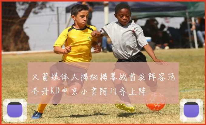 火箭媒体人揭秘揭幕战首发阵容范乔丹KD申京小贾阿门齐上阵