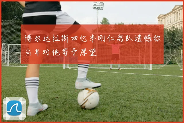 博尔达拉斯回忆李刚仁离队遗憾称当年对他寄予厚望